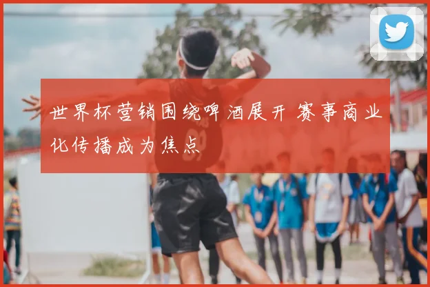 世界杯营销围绕啤酒展开 赛事商业化传播成为焦点