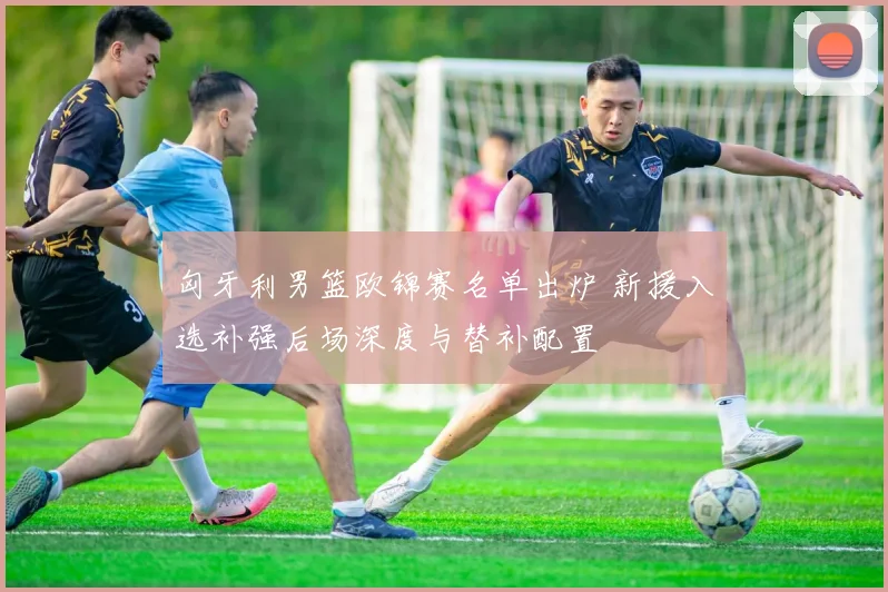 匈牙利男篮欧锦赛名单出炉 新援入选补强后场深度与替补配置