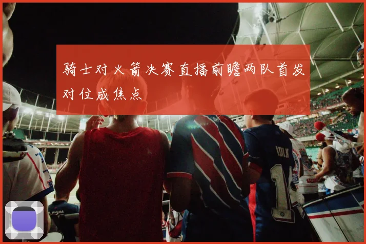 骑士对火箭决赛直播前瞻两队首发对位成焦点