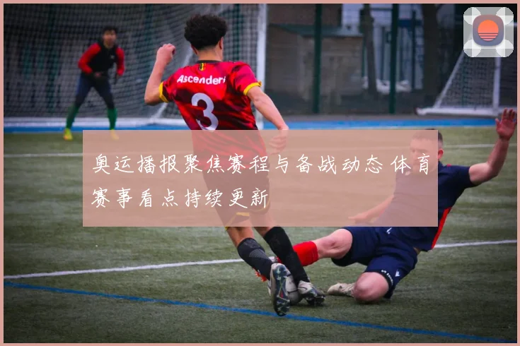 奥运播报聚焦赛程与备战动态 体育赛事看点持续更新