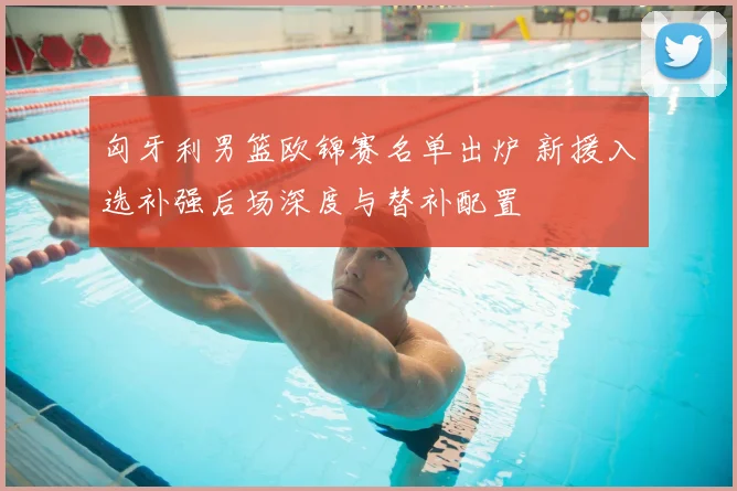 匈牙利男篮欧锦赛名单出炉 新援入选补强后场深度与替补配置