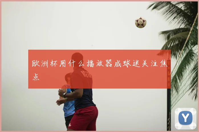 欧洲杯用什么播放器成球迷关注焦点