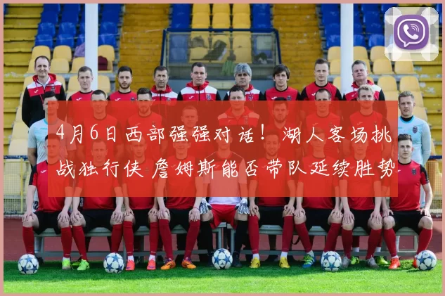 4月6日西部强强对话！湖人客场挑战独行侠 詹姆斯能否带队延续胜势？