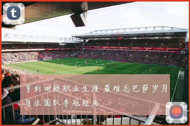 亨利回顾职业生涯 最难忘巴萨岁月与法国队夺冠经历