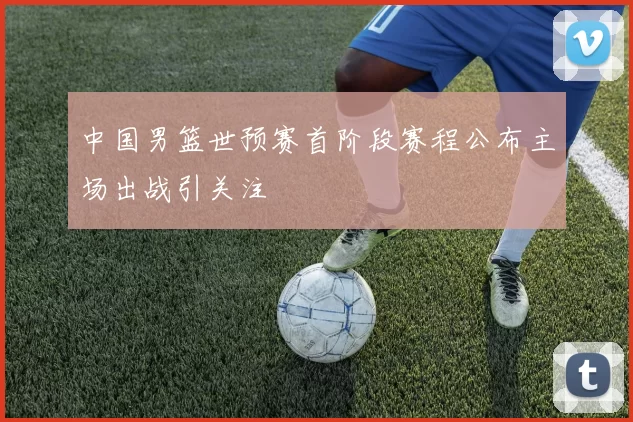 中国男篮世预赛首阶段赛程公布主场出战引关注