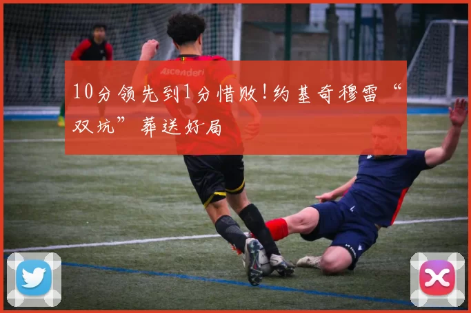 10分领先到1分惜败!约基奇穆雷“双坑”葬送好局