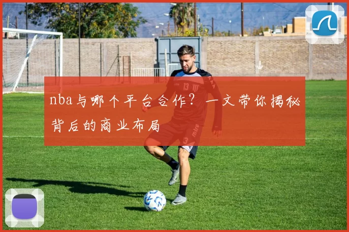nba与哪个平台合作？一文带你揭秘背后的商业布局