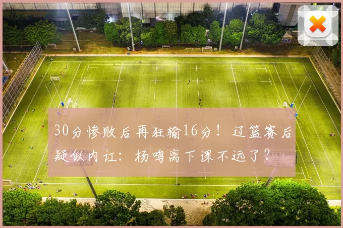 30分惨败后再狂输16分!辽篮赛后疑似内讧:杨鸣离下课不远了?