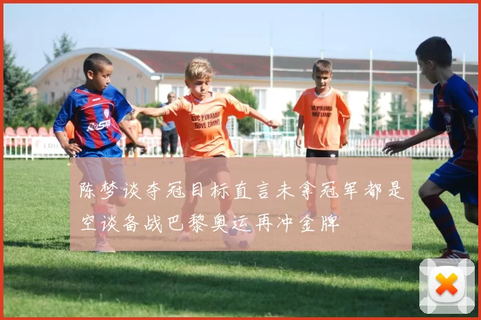 陈梦谈夺冠目标直言未拿冠军都是空谈备战巴黎奥运再冲金牌