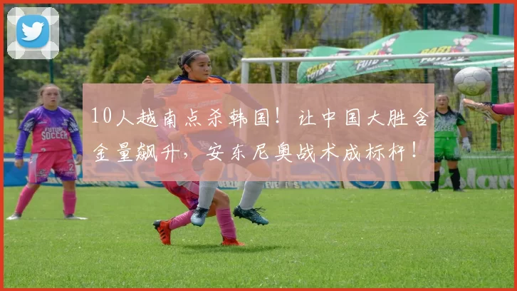 10人越南点杀韩国!让中国大胜含金量飙升,安东尼奥战术成标杆!