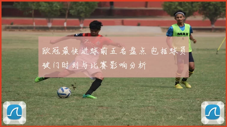欧冠最快进球前五名盘点 包括球员破门时刻与比赛影响分析
