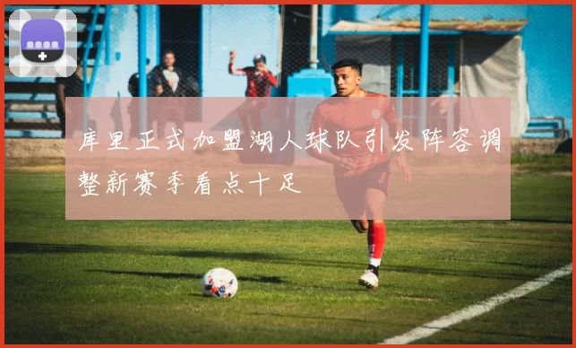 库里正式加盟湖人球队引发阵容调整新赛季看点十足