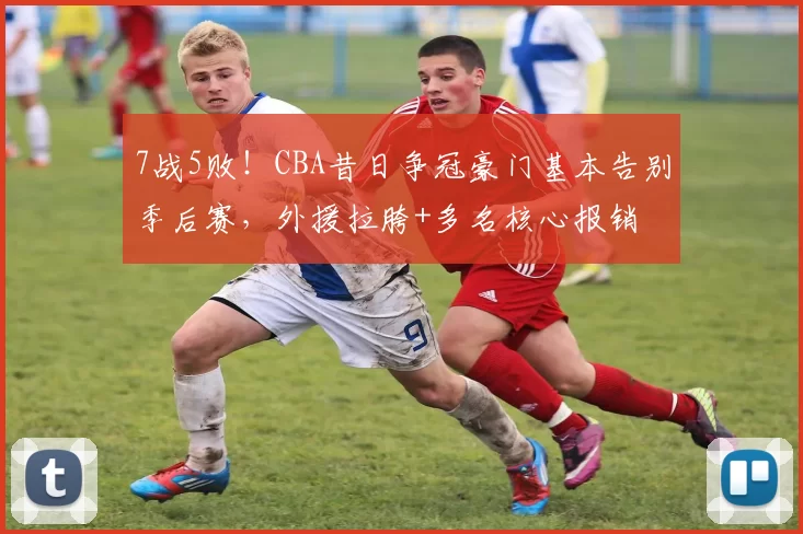 7战5败！CBA昔日争冠豪门基本告别季后赛，外援拉胯+多名核心报销