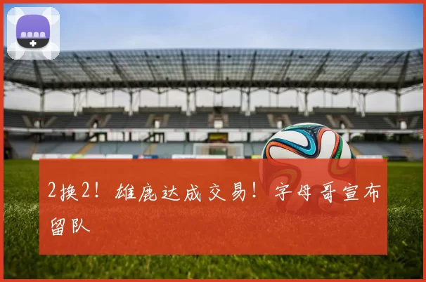 2换2!雄鹿达成交易!字母哥宣布留队
