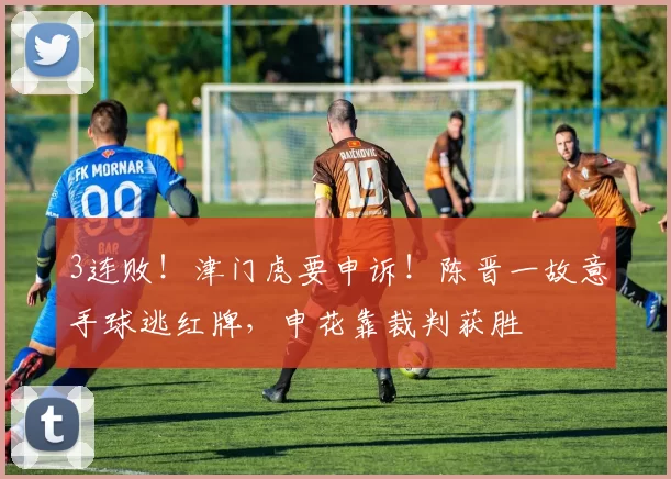 3连败！津门虎要申诉！陈晋一故意手球逃红牌，申花靠裁判获胜