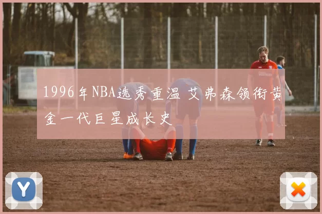 1996年NBA选秀重温 艾弗森领衔黄金一代巨星成长史