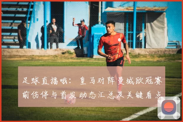 足球直播哦：皇马对阵曼城欧冠赛前伤停与首发动态汇总及关键看点