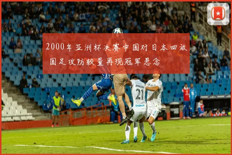2000年亚洲杯决赛中国对日本回放 国足攻防较量再现冠军悬念