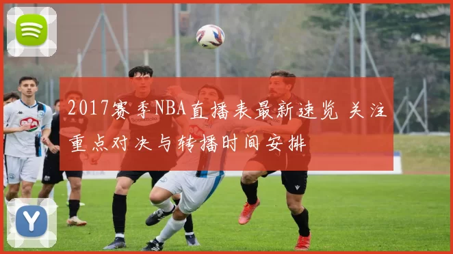 2017赛季NBA直播表最新速览 关注重点对决与转播时间安排