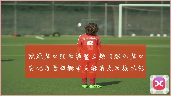 欧冠盘口赔率调整后热门球队盘口变化与晋级概率关键看点及战术影响