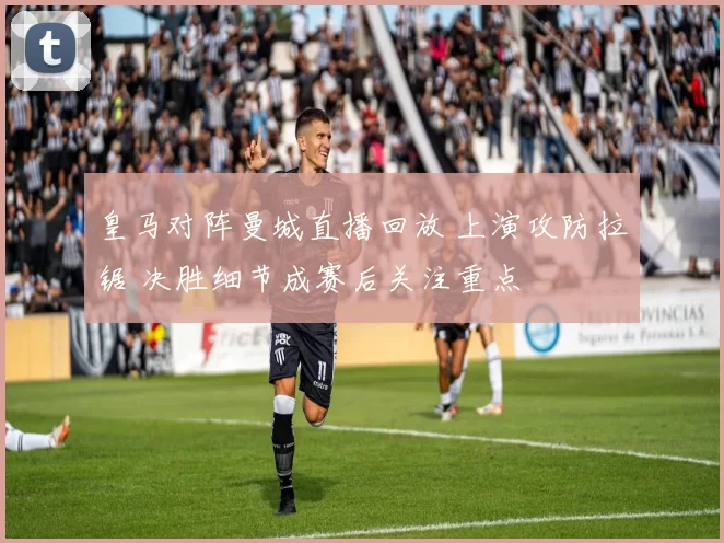 皇马对阵曼城直播回放 上演攻防拉锯 决胜细节成赛后关注重点