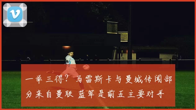 一举三得？马雷斯卡与曼城传闻部分来自曼联 蓝军是前五主要对手