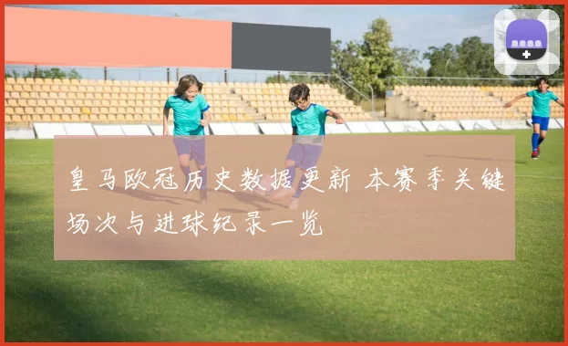 皇马欧冠历史数据更新 本赛季关键场次与进球纪录一览