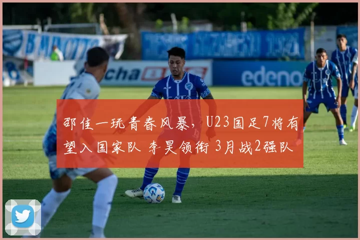 邵佳一玩青春风暴，U23国足7将有望入国家队 李昊领衔 3月战2强队