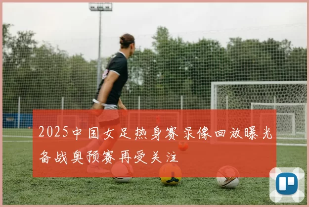 2025中国女足热身赛录像回放曝光备战奥预赛再受关注