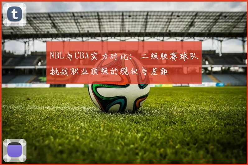 NBL与CBA实力对比:二级联赛球队挑战职业顶级的现状与差距