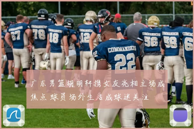 广东男篮胡明轩携女友亮相主场成焦点 球员场外生活成球迷关注