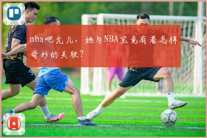 nba吧允儿，她与NBA究竟有着怎样奇妙的关联？