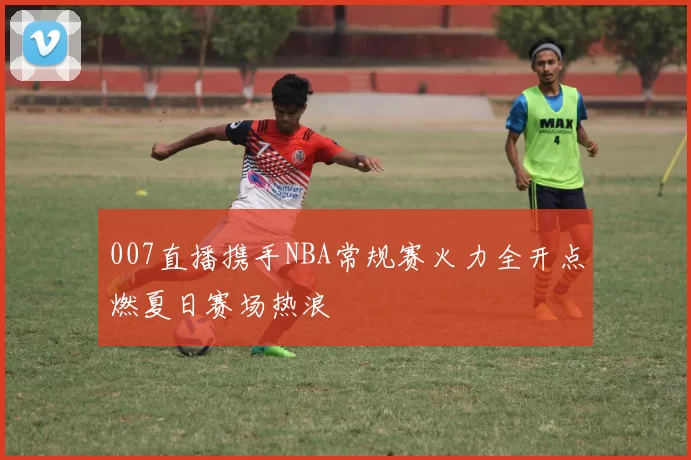 007直播携手NBA常规赛火力全开点燃夏日赛场热浪