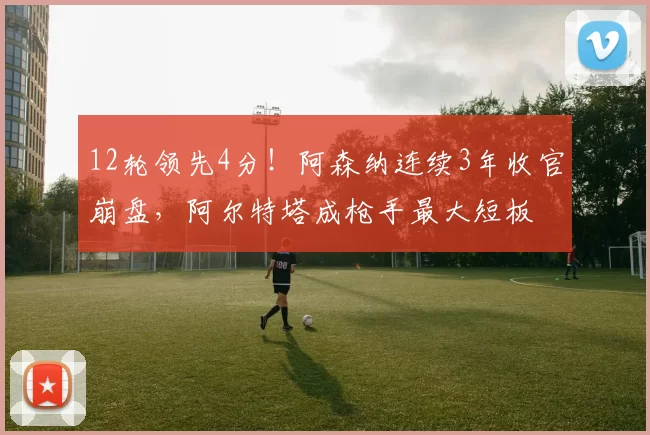 12轮领先4分！阿森纳连续3年收官崩盘，阿尔特塔成枪手最大短板