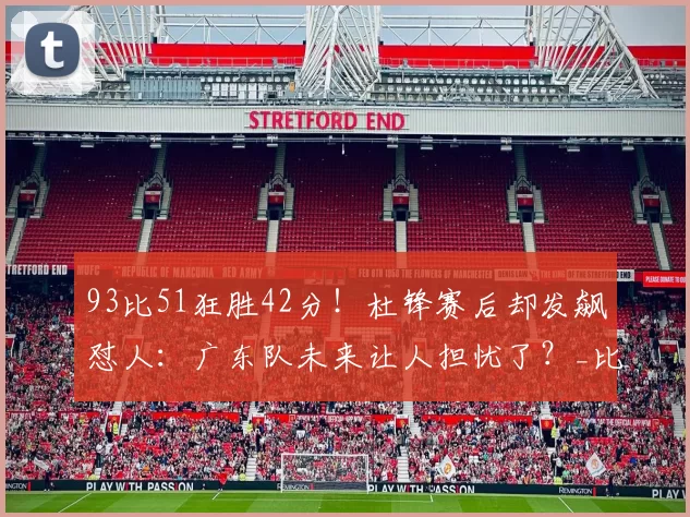 93比51狂胜42分！杜锋赛后却发飙怼人：广东队未来让人担忧了？_比赛_陈家政_四川