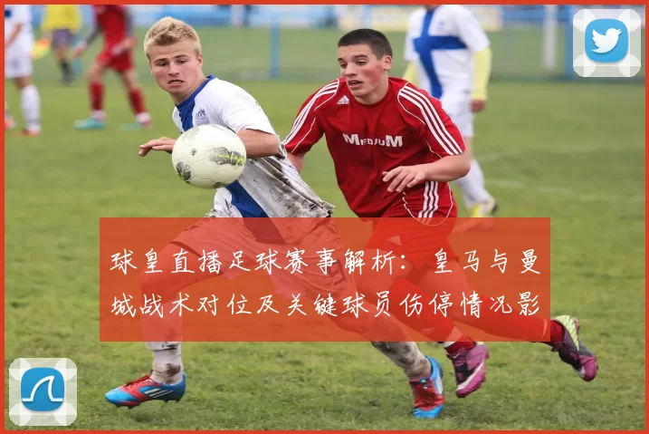 球皇直播足球赛事解析：皇马与曼城战术对位及关键球员伤停情况影响