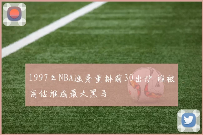 1997年NBA选秀重排前30出炉 谁被高估谁成最大黑马