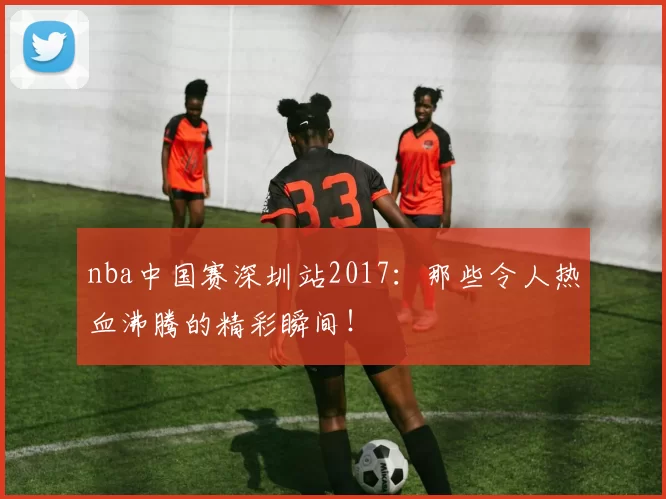 nba中国赛深圳站2017：那些令人热血沸腾的精彩瞬间！