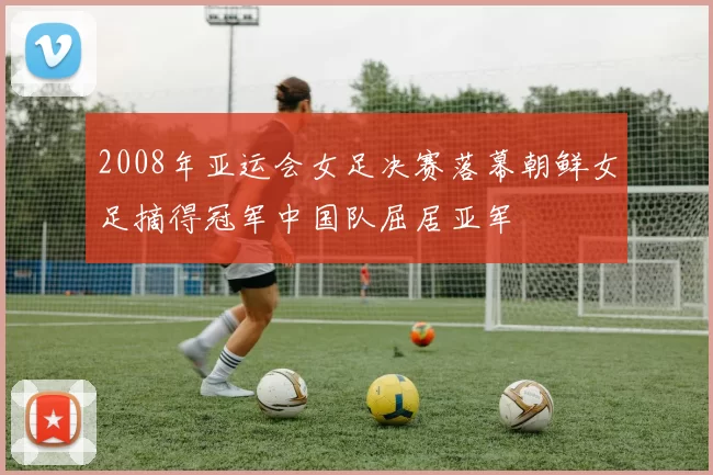 2008年亚运会女足决赛落幕朝鲜女足摘得冠军中国队屈居亚军
