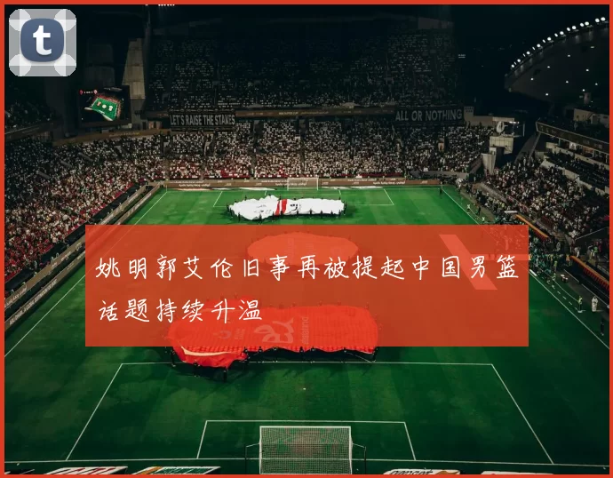 姚明郭艾伦旧事再被提起中国男篮话题持续升温