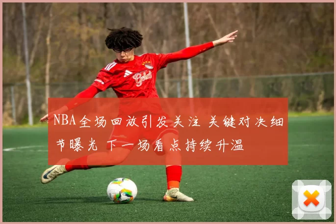 NBA全场回放引发关注 关键对决细节曝光 下一场看点持续升温