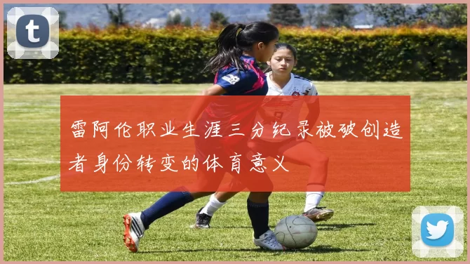 雷阿伦职业生涯三分纪录被破创造者身份转变的体育意义