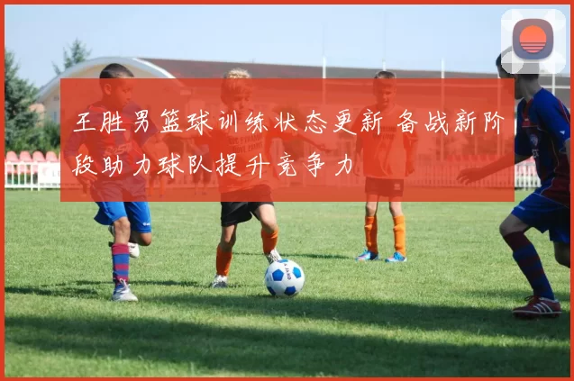 王胜男篮球训练状态更新 备战新阶段助力球队提升竞争力