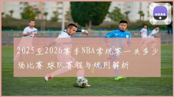 2025至2026赛季NBA常规赛一共多少场比赛 球队赛程与规则解析