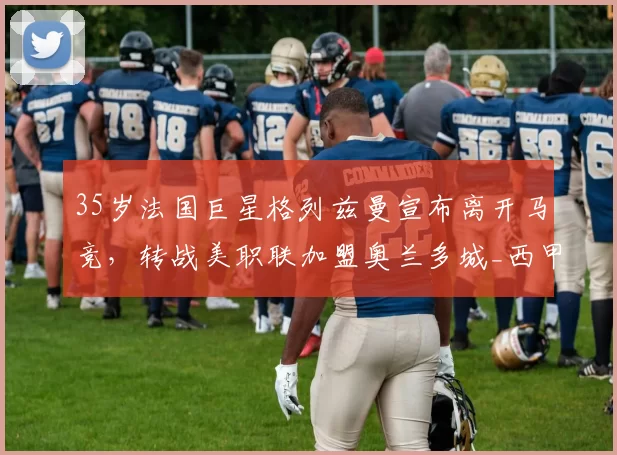 35岁法国巨星格列兹曼宣布离开马竞，转战美职联加盟奥兰多城_西甲_本赛季_马德里竞技