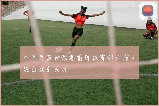 中国男篮世预赛首阶段赛程公布主场出战引关注