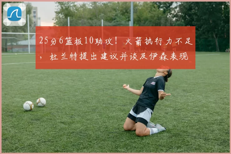 25分6篮板10助攻！火箭执行力不足，杜兰特提出建议并谈及伊森表现_乌度卡_CBA_NBA