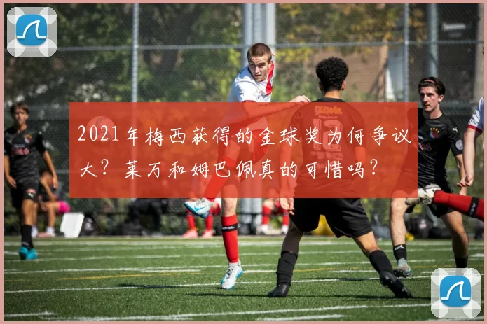 2021年梅西获得的金球奖为何争议大？莱万和姆巴佩真的可惜吗？