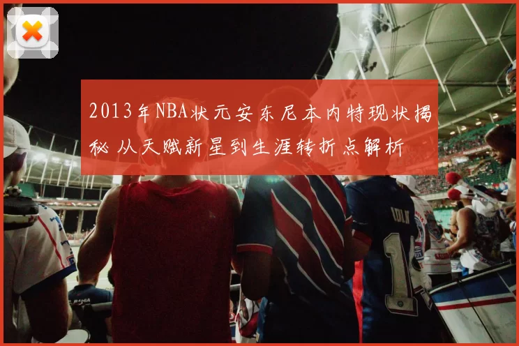 2013年NBA状元安东尼本内特现状揭秘 从天赋新星到生涯转折点解析