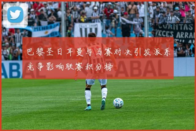 巴黎圣日耳曼与马赛对决引发派系竞争影响联赛积分榜